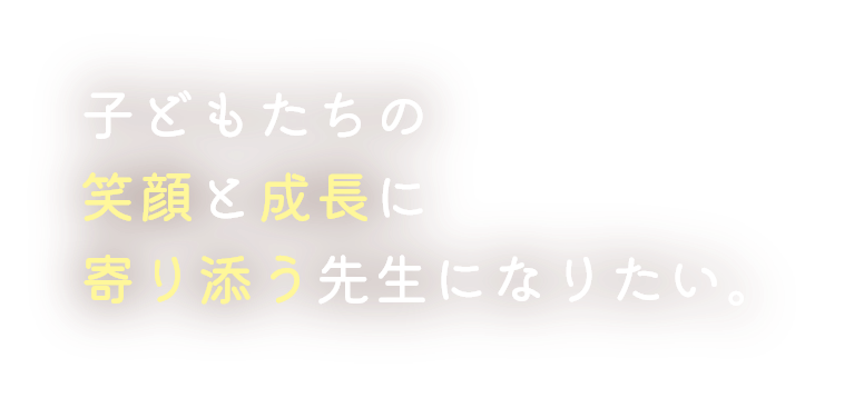 子どもたちの笑顔と成長に寄り添う先生になりたい。